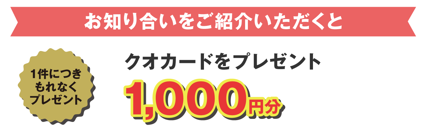 お知り合いをご紹介いただくと、1件につきもれなくクオカード1000円分をプレゼントします